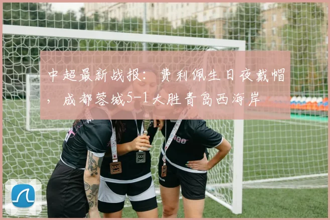 中超最新战报：费利佩生日夜戴帽，成都蓉城5-1大胜青岛西海岸