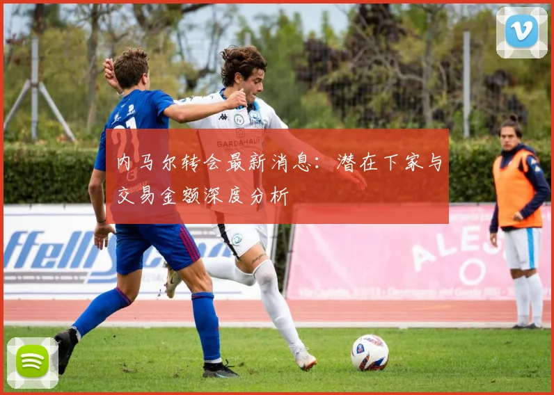 内马尔转会最新消息：潜在下家与交易金额深度分析