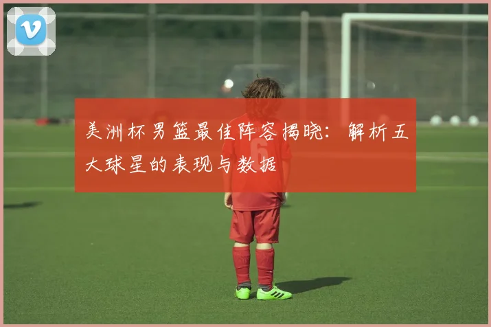 美洲杯男篮最佳阵容揭晓:解析五大球星的表现与数据