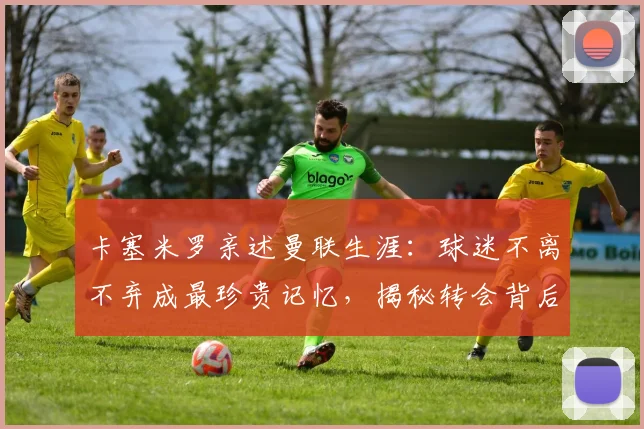 卡塞米罗亲述曼联生涯：球迷不离不弃成最珍贵记忆，揭秘转会背后故事