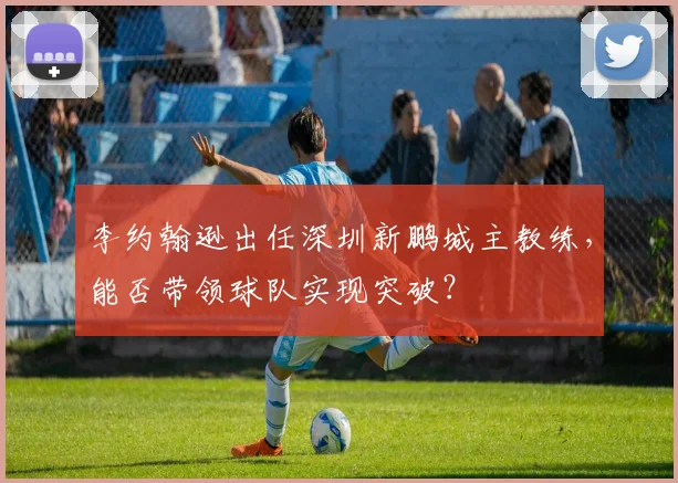 李约翰逊出任深圳新鹏城主教练，能否带领球队实现突破？