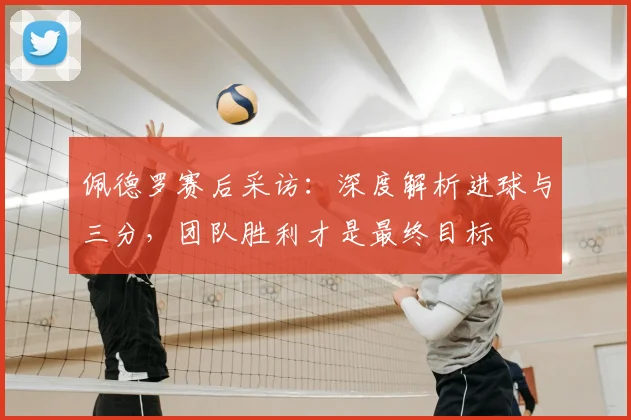 佩德罗赛后采访：深度解析进球与三分，团队胜利才是最终目标