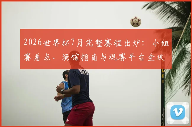 2026世界杯7月完整赛程出炉：小组赛看点、场馆指南与观赛平台全攻略