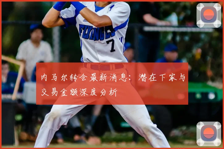 内马尔转会最新消息：潜在下家与交易金额深度分析