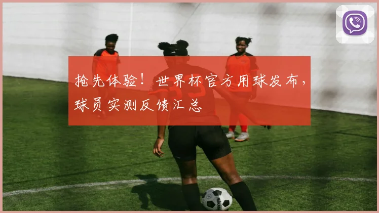 抢先体验！世界杯官方用球发布，球员实测反馈汇总
