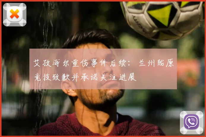 艾孜海尔重伤事件后续：兰州陇原竞技致歉并承诺关注进展